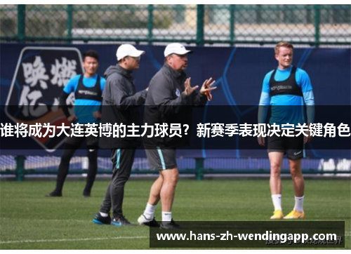 谁将成为大连英博的主力球员?新赛季表现决定关键角色 谁将成为大连英博的主力球员?新赛季表现决定关键角色