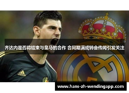 齐达内是否将结束与皇马的合作 合同期满或转会传闻引发关注