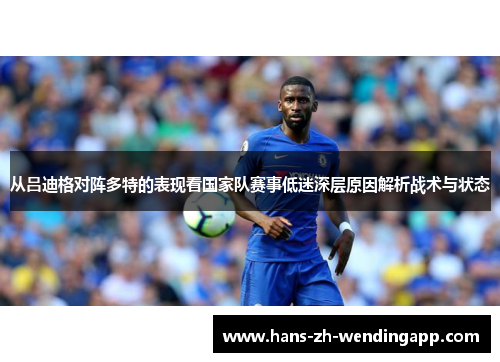 从吕迪格对阵多特的表现看国家队赛事低迷深层原因解析战术与状态