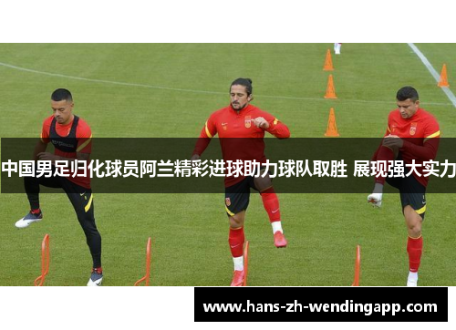 中国男足归化球员阿兰精彩进球助力球队取胜 展现强大实力 中国男足归化球员阿兰精彩进球助力球队取胜 展现强大实力
